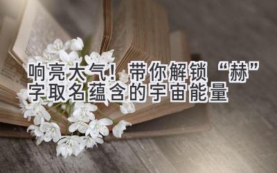 响亮大气!带你解锁“赫”字取名蕴含的宇宙能量