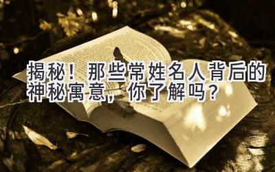 揭秘!那些常姓名人背后的神秘寓意,你了解吗?