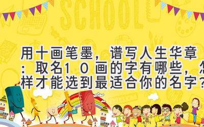 用十画笔墨,谱写人生华章:取名10画的字有哪些,怎样才能选到最适合你的名字?