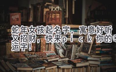  蛇年女孩起名字，寓意好听又招财，快来pick你的幸运字！ 