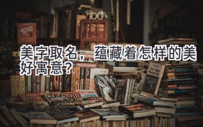 美字取名,蕴藏着怎样的美好寓意?