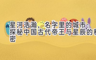  星河浩瀚，名字里的城市：探秘中国古代帝王与星辰的秘密 