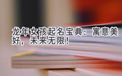 龙年女孩起名宝典：寓意美好，未来无限！ 
