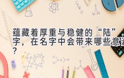   蕴藏着厚重与稳健的“陆”字，在名字中会带来哪些意涵？ 