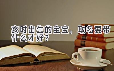  亥时出生的宝宝，取名要带什么才好？  