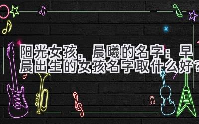  阳光女孩，晨曦的名字：早晨出生的女孩名字取什么好？ 