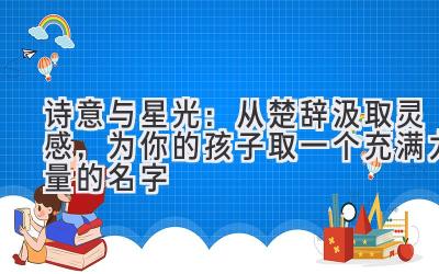   诗意与星光：从楚辞汲取灵感，为你的孩子取一个充满力量的名字 