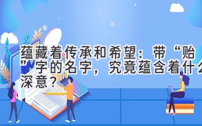 蕴藏着传承和希望:带“贻”字的名字,究竟蕴含着什么深意?