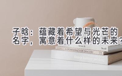 子晗:蕴藏着希望与光芒的名字,寓意着什么样的未来?