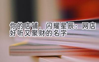 你的店铺,闪耀星辰:网店好听又聚财的名字