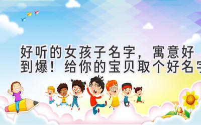 好听的女孩子名字,寓意好到爆!给你的宝贝取个好名字