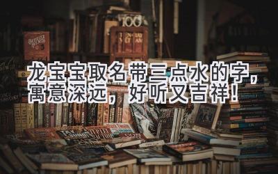  龙宝宝取名带三点水的字，寓意深远，好听又吉祥！ 