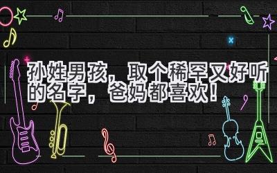   孙姓男孩，取个稀罕又好听的名字，爸妈都喜欢！ 