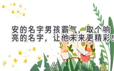  安的名字男孩霸气，取个响亮的名字，让他未来更精彩！ 