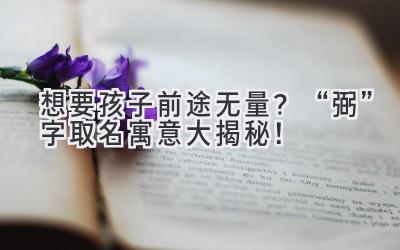  想要孩子前途无量？“弼”字取名寓意大揭秘！ 