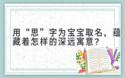   用“思”字为宝宝取名，蕴藏着怎样的深远寓意？ 