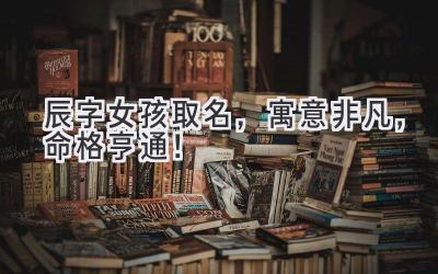  辰字女孩取名，寓意非凡，命格亨通！ 