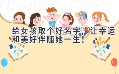   给女孩取个好名字，让幸运和美好伴随她一生！ 