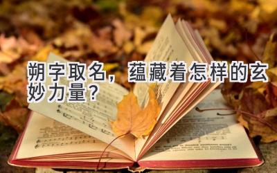  朔字取名，蕴藏着怎样的玄妙力量？ 