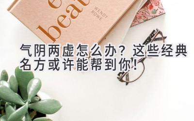  气阴两虚怎么办？这些经典名方或许能帮到你！ 