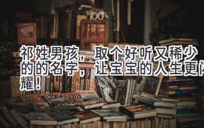   祁姓男孩，取个好听又稀少的的名字，让宝宝的人生更闪耀！ 