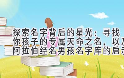  探索名字背后的星光：寻找你孩子的专属天命之名，以及阿拉伯经名男孩名字库的启示 