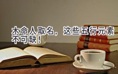 木命人取名,这些五行元素不可缺!