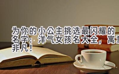 为你的小公主挑选最闪耀的名字:洋气女孩名大全,寓意非凡!