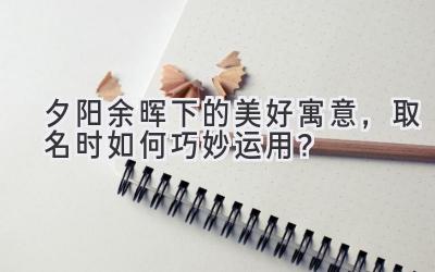 夕阳余晖下的美好寓意,取名时如何巧妙运用?