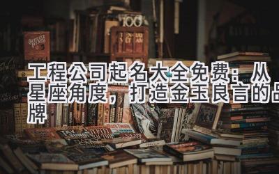 工程公司起名大全免费:从星座角度,打造金玉良言的品牌