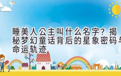 睡美人公主叫什么名字？揭秘梦幻童话背后的星象密码与命运轨迹