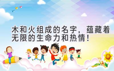 木和火组成的名字,蕴藏着无限的生命力和热情!