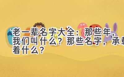 老一辈名字大全:那些年,我们叫什么?那些名字,承载着什么?