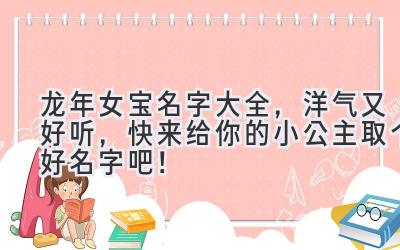   龙年女宝名字大全，洋气又好听，快来给你的小公主取个好名字吧！ 