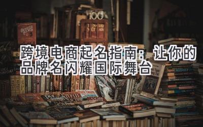  跨境电商起名指南：让你的品牌名闪耀国际舞台 