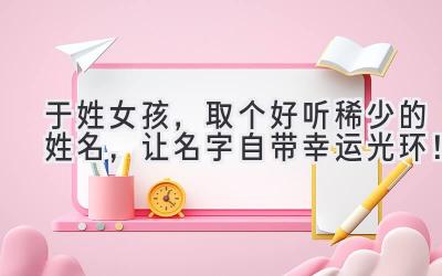 于姓女孩,取个好听稀少的姓名,让名字自带幸运光环!