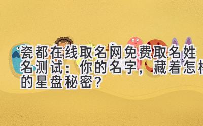 瓷都在线取名网免费取名 姓名测试:你的名字,藏着怎样的星盘秘密?