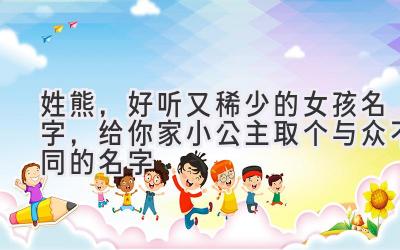 姓熊,好听又稀少的女孩名字,给你家小公主取个与众不同的名字