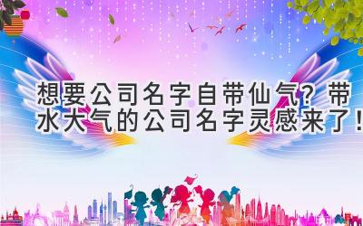   想要公司名字自带仙气？带水大气的公司名字灵感来了！ 