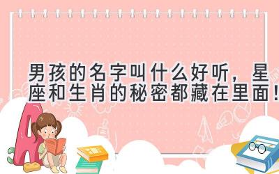  男孩的名字叫什么好听，星座和生肖的秘密都藏在里面！ 