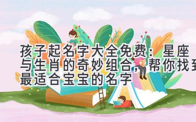 孩子起名字大全免费:星座与生肖的奇妙组合,帮你找到最适合宝宝的名字