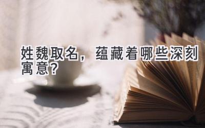 姓魏取名,蕴藏着哪些深刻寓意?