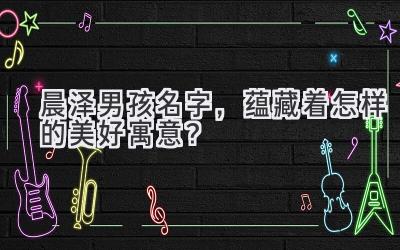 晨泽男孩名字,蕴藏着怎样的美好寓意?