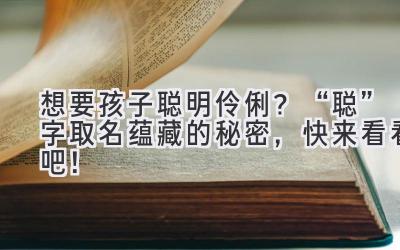  想要孩子聪明伶俐？“聪”字取名蕴藏的秘密，快来看看吧！ 