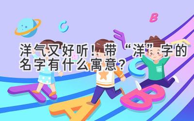 洋气又好听!带“洋”字的名字有什么寓意?