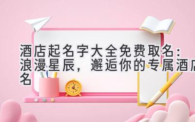 酒店起名字大全免费取名:浪漫星辰,邂逅你的专属酒店名