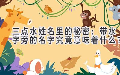 三点水姓名里的秘密:带水字旁的名字究竟意味着什么?