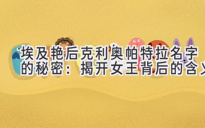 埃及艳后克利奥帕特拉名字的秘密:揭开女王背后的含义