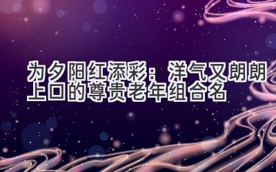 为夕阳红添彩:洋气又朗朗上口的尊贵老年组合名