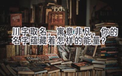   川字取名，寓意非凡，你的名字蕴藏着怎样的能量？ 